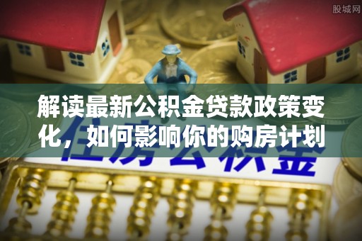 德化解读最新公积金贷款政策变化，如何影响你的购房计划？