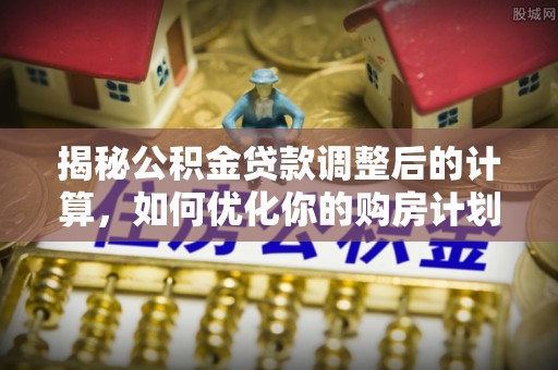 德化揭秘公积金贷款调整后的计算，如何优化你的购房计划
