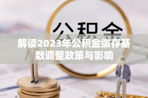 德化解读2023年公积金缴存基数调整政策与影响