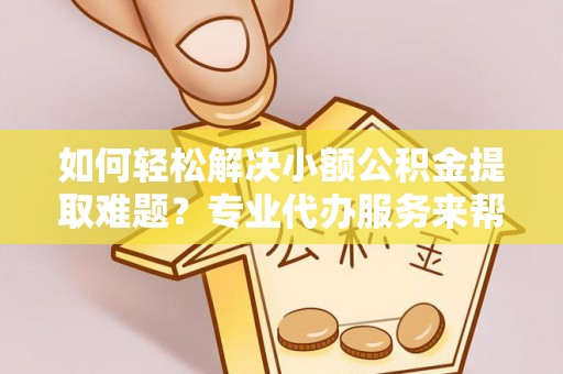 德化如何轻松解决小额公积金提取难题？专业代办服务来帮忙