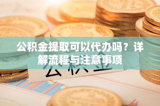 德化公积金提取可以代办吗？详解流程与注意事项