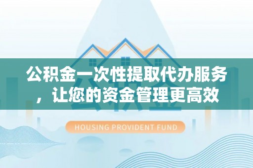 德化公积金一次性提取代办服务，让您的资金管理更高效