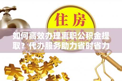 德化如何高效办理离职公积金提取？代办服务助力省时省力