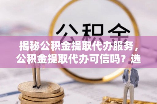 德化揭秘公积金提取代办服务，公积金提取代办可信吗？选择前你需要知道的真相