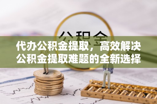 德化代办公积金提取，高效解决公积金提取难题的全新选择