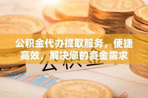 德化公积金代办提取服务，便捷高效，解决您的资金需求