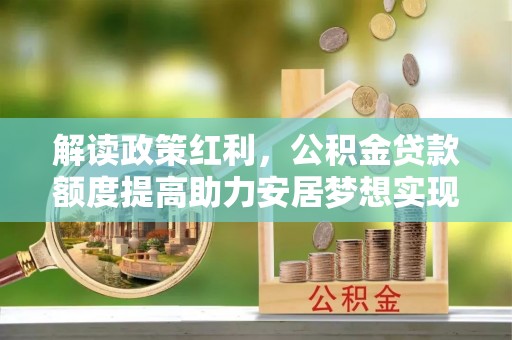 德化解读政策红利，公积金贷款额度提高助力安居梦想实现