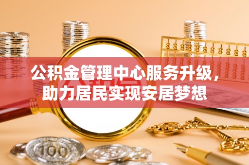 德化公积金管理中心服务升级，助力居民实现安居梦想