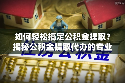 德化如何轻松搞定公积金提取？揭秘公积金提取代办的专业服务